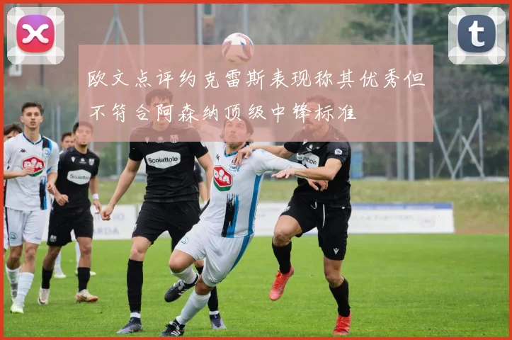 欧文点评约克雷斯表现称其优秀但不符合阿森纳顶级中锋标准