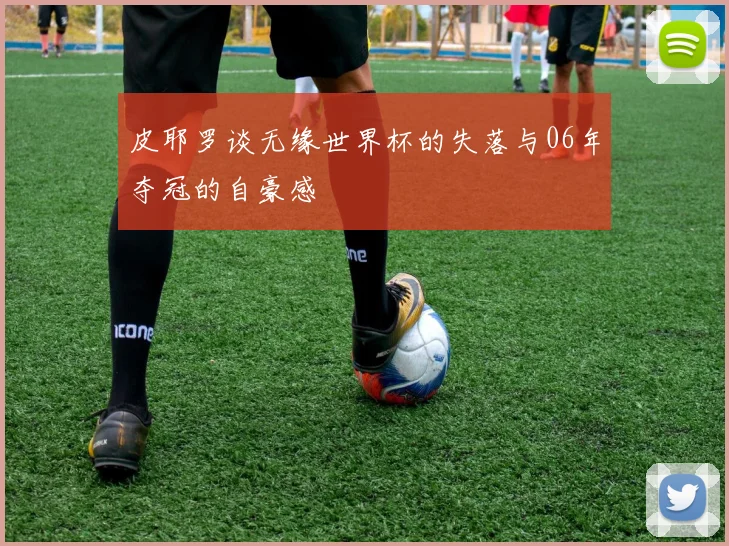 皮耶罗谈无缘世界杯的失落与06年夺冠的自豪感