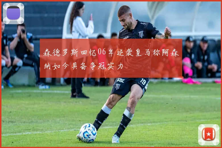 森德罗斯回忆06年逆袭皇马称阿森纳如今具备争冠实力