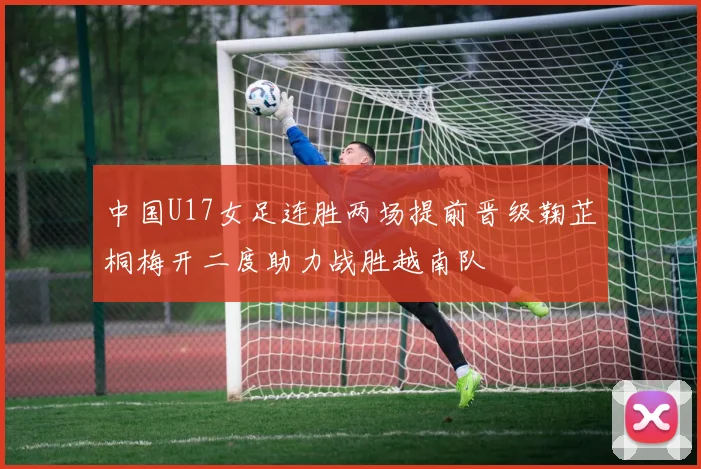 中国U17女足连胜两场提前晋级鞠芷桐梅开二度助力战胜越南队