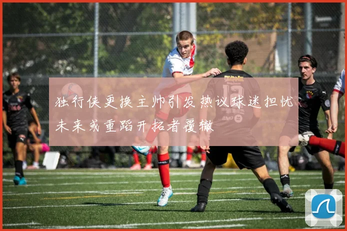 独行侠更换主帅引发热议球迷担忧未来或重蹈开拓者覆辙