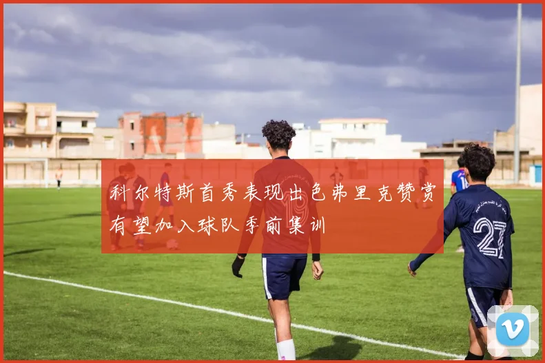 科尔特斯首秀表现出色弗里克赞赏有望加入球队季前集训