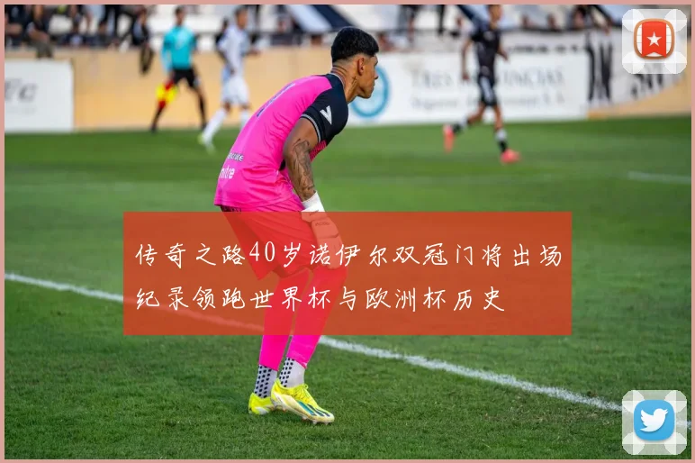 传奇之路40岁诺伊尔双冠门将出场纪录领跑世界杯与欧洲杯历史