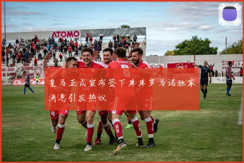 皇马正式宣布签下库库罗马诺独家消息引发热议
