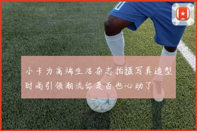 小卡为高端生活杂志拍摄写真造型时尚引领潮流你是否也心动了