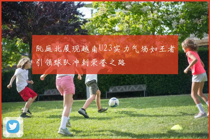 阮庭北展现越南U23实力气场如王者引领球队冲刺荣誉之路