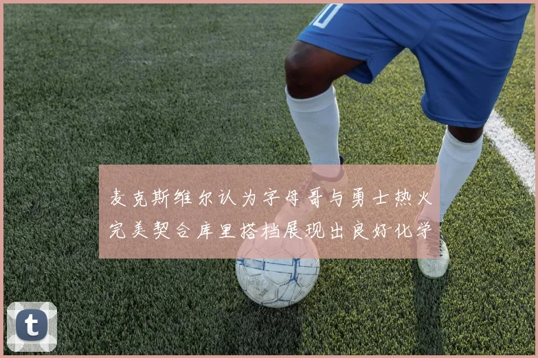 麦克斯维尔认为字母哥与勇士热火完美契合库里搭档展现出良好化学反应