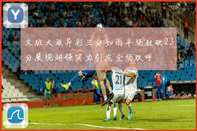 文班大放异彩三分如雨半场狂砍23分展现超强实力引发全场欢呼